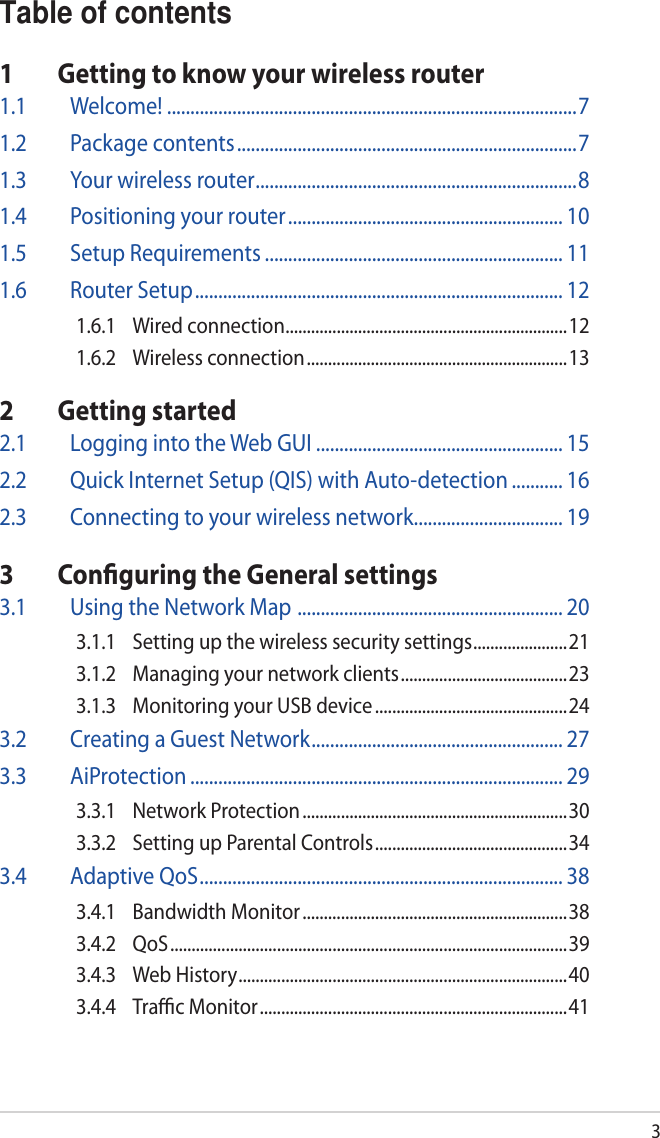 3Table of contents1  Getting to know your wireless router1.1 Welcome! ........................................................................................71.2  Package contents .........................................................................71.3  Your wireless router .....................................................................81.4  Positioning your router ........................................................... 101.5  Setup Requirements ................................................................ 111.6  Router Setup ............................................................................... 121.6.1  Wired connection ..................................................................121.6.2  Wireless connection ............................................................. 132  Getting started2.1  Logging into the Web GUI ..................................................... 152.2  Quick Internet Setup (QIS) with Auto-detection ........... 162.3  Connecting to your wireless network ................................ 193  Conﬁguring the General settings3.1  Using the Network Map  ......................................................... 203.1.1  Setting up the wireless security settings ......................213.1.2  Managing your network clients ....................................... 233.1.3  Monitoring your USB device .............................................243.2  Creating a Guest Network ...................................................... 273.3 AiProtection ................................................................................ 293.3.1  Network Protection .............................................................. 303.3.2  Setting up Parental Controls ............................................. 343.4  Adaptive QoS .............................................................................. 383.4.1  Bandwidth Monitor ..............................................................383.4.2 QoS ............................................................................................. 393.4.3  Web History .............................................................................403.4.4  Traﬃc Monitor ........................................................................ 41