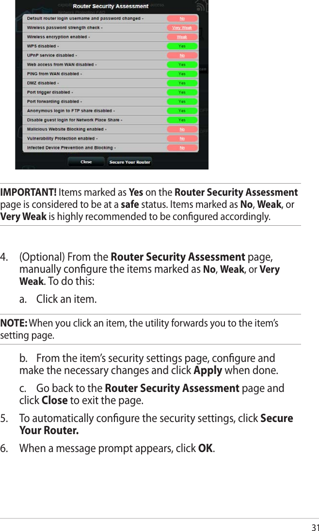 31IMPORTANT! Items marked as Yes  on the Router Security Assessment page is considered to be at a safe status. Items marked as No, Weak, or Very Weak is highly recommended to be conﬁgured accordingly. 4.   (Optional) From the Router Security Assessment page, manually conﬁgure the items marked as No, Weak, or Very Weak. To do this:   a.  Click an item. NOTE: When you click an item, the utility forwards you to the item’s  setting page.    b.  From the item’s security settings page, conﬁgure and make the necessary changes and click Apply when done.  c.  Go back to the Router Security Assessment page and click Close to exit the page.5.  To automatically conﬁgure the security settings, click Secure Your Router.6.  When a message prompt appears, click OK.