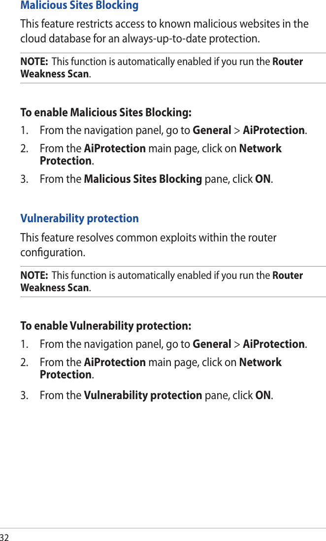 32Malicious Sites BlockingThis feature restricts access to known malicious websites in the cloud database for an always-up-to-date protection.NOTE:  This function is automatically enabled if you run the Router Weakness Scan. To enable Malicious Sites Blocking:1.  From the navigation panel, go to General &gt; AiProtection. 2.  From the AiProtection main page, click on Network Protection.3.  From the Malicious Sites Blocking pane, click ON.Vulnerability protectionThis feature resolves common exploits within the router conﬁguration.NOTE:  This function is automatically enabled if you run the Router Weakness Scan. To enable Vulnerability protection:1.  From the navigation panel, go to General &gt; AiProtection. 2.  From the AiProtection main page, click on Network Protection.3.  From the Vulnerability protection pane, click ON. 
