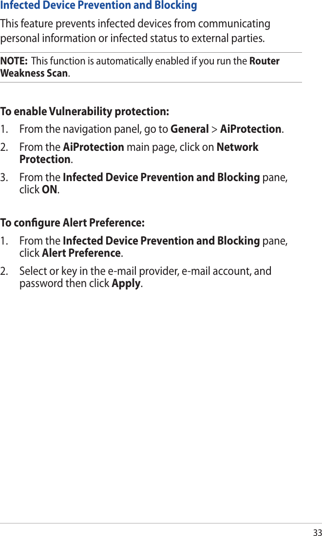 33Infected Device Prevention and BlockingThis feature prevents infected devices from communicating personal information or infected status to external parties.NOTE:  This function is automatically enabled if you run the Router Weakness Scan. To enable Vulnerability protection:1.  From the navigation panel, go to General &gt; AiProtection. 2.  From the AiProtection main page, click on Network Protection.3.  From the Infected Device Prevention and Blocking pane, click ON.To conﬁgure Alert Preference:1.  From the Infected Device Prevention and Blocking pane, click Alert Preference.2.  Select or key in the e-mail provider, e-mail account, and password then click Apply.