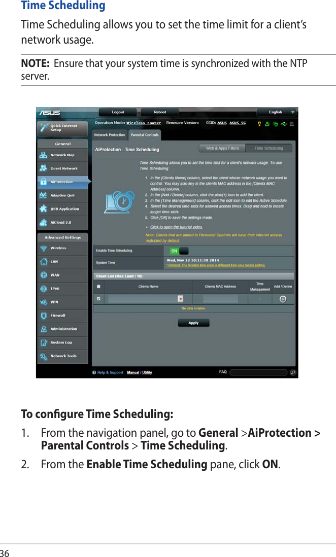 36Time SchedulingTime Scheduling allows you to set the time limit for a client’s network usage.NOTE:  Ensure that your system time is synchronized with the NTP server.To conﬁgure Time Scheduling:1.  From the navigation panel, go to General &gt;AiProtection &gt; Parental Controls &gt; Time Scheduling.2.  From the Enable Time Scheduling pane, click ON. 