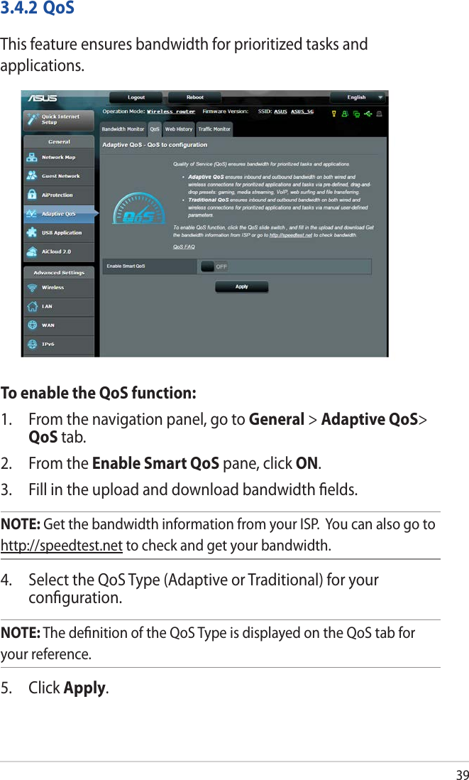 393.4.2 QoSThis feature ensures bandwidth for prioritized tasks and applications. To enable the QoS function:1.  From the navigation panel, go to General &gt; Adaptive QoS&gt; QoS tab.2.  From the Enable Smart QoS pane, click ON. 3.  Fill in the upload and download bandwidth ﬁelds.NOTE: Get the bandwidth information from your ISP.  You can also go to http://speedtest.net to check and get your bandwidth.4.  Select the QoS Type (Adaptive or Traditional) for your conﬁguration. NOTE: The deﬁnition of the QoS Type is displayed on the QoS tab for your reference. 5. Click Apply.