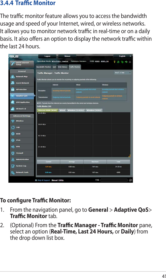 413.4.4 Traﬃc MonitorThe traﬃc monitor feature allows you to access the bandwidth usage and speed of your Internet, wired, or wireless networks. It allows you to monitor network traﬃc in real-time or on a daily basis. It also oﬀers an option to display the network traﬃc within the last 24 hours.To conﬁgure Traﬃc Monitor:1.  From the navigation panel, go to General &gt; Adaptive QoS&gt; Traﬃc Monitor tab.2.  (Optional) From the Traﬃc Manager - Traﬃc Monitor pane, select an option (Real-Time, Last 24 Hours, or Daily) from the drop down list box. 