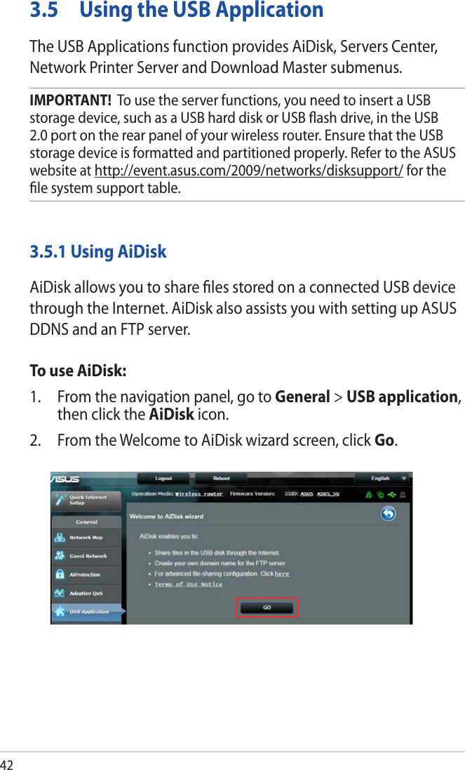 423.5  Using the USB ApplicationThe USB Applications function provides AiDisk, Servers Center, Network Printer Server and Download Master submenus.IMPORTANT!  To use the server functions, you need to insert a USB storage device, such as a USB hard disk or USB ﬂash drive, in the USB 2.0 port on the rear panel of your wireless router. Ensure that the USB storage device is formatted and partitioned properly. Refer to the ASUS website at http://event.asus.com/2009/networks/disksupport/ for the ﬁle system support table.3.5.1 Using AiDiskAiDisk allows you to share ﬁles stored on a connected USB device through the Internet. AiDisk also assists you with setting up ASUS DDNS and an FTP server. To use AiDisk:1.  From the navigation panel, go to General &gt; USB application, then click the AiDisk icon.2.  From the Welcome to AiDisk wizard screen, click Go.