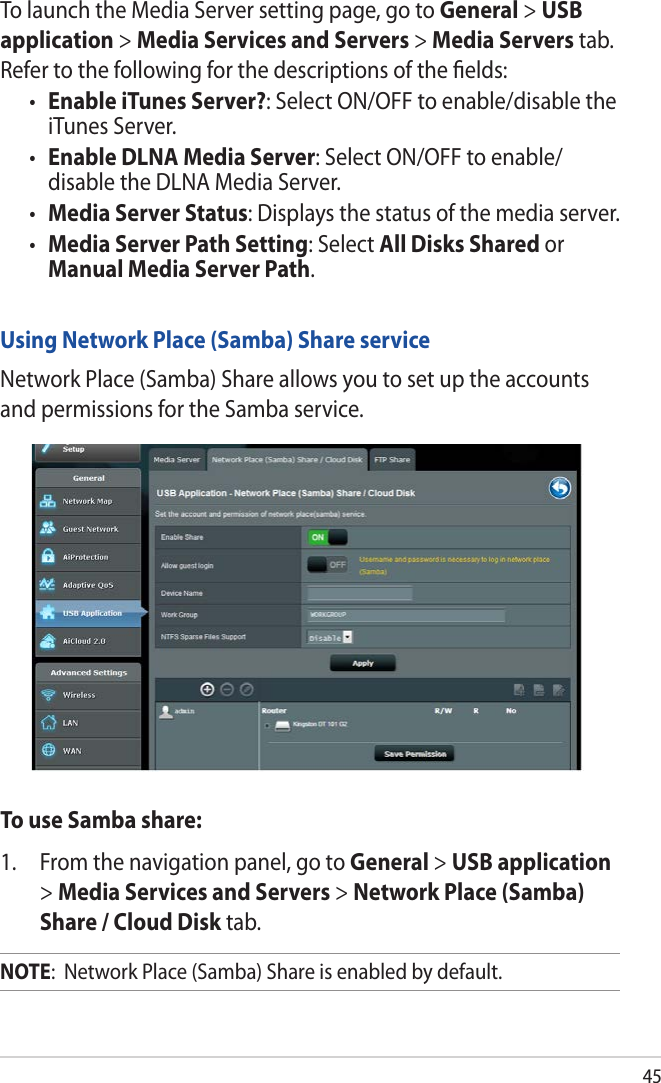 45To launch the Media Server setting page, go to General &gt; USB application &gt; Media Services and Servers &gt; Media Servers tab. Refer to the following for the descriptions of the ﬁelds:• Enable iTunes Server?: Select ON/OFF to enable/disable the iTunes Server.• Enable DLNA Media Server: Select ON/OFF to enable/ disable the DLNA Media Server.• Media Server Status: Displays the status of the media server. • Media Server Path Setting: Select All Disks Shared or Manual Media Server Path.Using Network Place (Samba) Share serviceNetwork Place (Samba) Share allows you to set up the accounts and permissions for the Samba service.To use Samba share:1.  From the navigation panel, go to General &gt; USB application &gt; Media Services and Servers &gt; Network Place (Samba) Share / Cloud Disk tab. NOTE:  Network Place (Samba) Share is enabled by default.