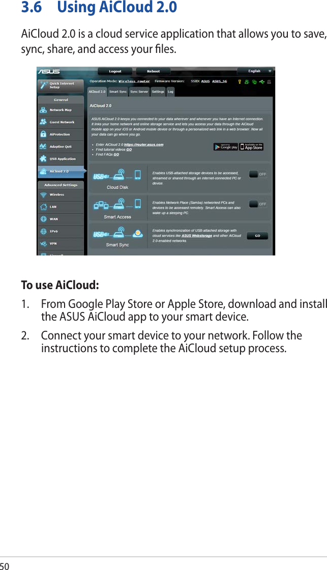 503.6  Using AiCloud 2.0AiCloud 2.0 is a cloud service application that allows you to save, sync, share, and access your ﬁles.To use AiCloud:1.  From Google Play Store or Apple Store, download and install the ASUS AiCloud app to your smart device. 2.  Connect your smart device to your network. Follow the instructions to complete the AiCloud setup process.