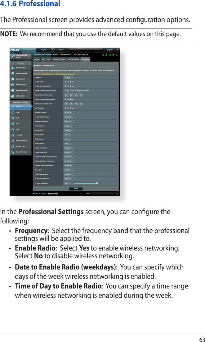 63In the Professional Settings screen, you can conﬁgure the following:• Frequency:  Select the frequency band that the professional settings will be applied to.• Enable Radio:  Select Yes  to enable wireless networking. Select No to disable wireless networking.• Date to Enable Radio (weekdays):  You can specify which days of the week wireless networking is enabled.• Time of Day to Enable Radio:  You can specify a time range when wireless networking is enabled during the week.4.1.6 ProfessionalThe Professional screen provides advanced conﬁguration options. NOTE:  We recommend that you use the default values on this page. 