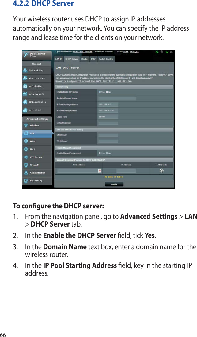 664.2.2 DHCP ServerYour wireless router uses DHCP to assign IP addresses automatically on your network. You can specify the IP address range and lease time for the clients on your network.To conﬁgure the DHCP server:1.  From the navigation panel, go to Advanced Settings &gt; LAN &gt; DHCP Server tab.2.  In the Enable the DHCP Server ﬁeld, tick Yes .3.  In the Domain Name text box, enter a domain name for the wireless router.4.  In the IP Pool Starting Address ﬁeld, key in the starting IP address.