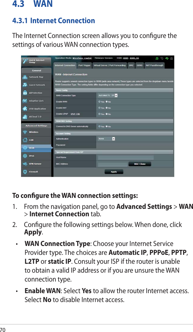 704.3 WAN4.3.1 Internet ConnectionThe Internet Connection screen allows you to conﬁgure the settings of various WAN connection types. To conﬁgure the WAN connection settings:1.  From the navigation panel, go to Advanced Settings &gt; WAN &gt; Internet Connection tab.2.  Conﬁgure the following settings below. When done, click Apply.•  WAN Connection Type: Choose your Internet Service Provider type. The choices are Automatic IP, PPPoE, PPTP, L2TP or static IP. Consult your ISP if the router is unable to obtain a valid IP address or if you are unsure the WAN connection type.•  Enable WAN: Select Ye s to allow the router Internet access. Select No to disable Internet access.