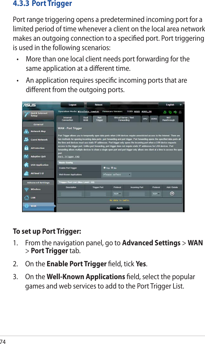 744.3.3  Port TriggerPort range triggering opens a predetermined incoming port for a limited period of time whenever a client on the local area network makes an outgoing connection to a speciﬁed port. Port triggering is used in the following scenarios:•   More than one local client needs port forwarding for the same application at a diﬀerent time.•   An application requires speciﬁc incoming ports that are diﬀerent from the outgoing ports.To set up Port Trigger:1.  From the navigation panel, go to Advanced Settings &gt; WAN &gt; Port Trigger tab.2.  On the Enable Port Trigger ﬁeld, tick Yes.3.  On the Well-Known Applications ﬁeld, select the popular games and web services to add to the Port Trigger List.