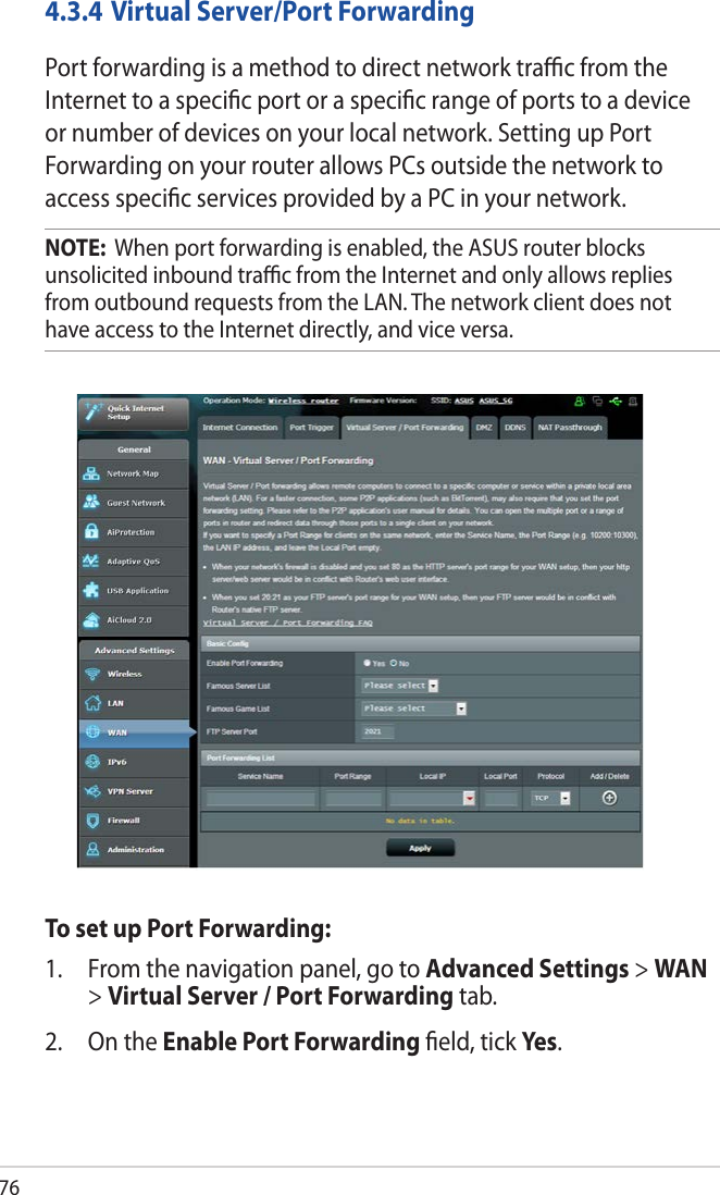 764.3.4 Virtual Server/Port ForwardingPort forwarding is a method to direct network traﬃc from the Internet to a speciﬁc port or a speciﬁc range of ports to a device or number of devices on your local network. Setting up Port Forwarding on your router allows PCs outside the network to access speciﬁc services provided by a PC in your network.NOTE:  When port forwarding is enabled, the ASUS router blocks unsolicited inbound traﬃc from the Internet and only allows replies from outbound requests from the LAN. The network client does not have access to the Internet directly, and vice versa.To set up Port Forwarding:1.  From the navigation panel, go to Advanced Settings &gt; WAN &gt; Virtual Server / Port Forwarding tab.2.  On the Enable Port Forwarding ﬁeld, tick Yes .