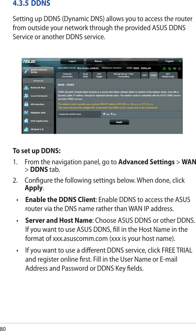804.3.5 DDNSSetting up DDNS (Dynamic DNS) allows you to access the router from outside your network through the provided ASUS DDNS Service or another DDNS service.To set up DDNS:1.  From the navigation panel, go to Advanced Settings &gt; WAN &gt; DDNS tab.2.  Conﬁgure the following settings below. When done, click Apply.•  Enable the DDNS Client: Enable DDNS to access the ASUS router via the DNS name rather than WAN IP address.•  Server and Host Name: Choose ASUS DDNS or other DDNS. If you want to use ASUS DDNS, ﬁll in the Host Name in the format of xxx.asuscomm.com (xxx is your host name). •   If you want to use a diﬀerent DDNS service, click FREE TRIAL and register online ﬁrst. Fill in the User Name or E-mail Address and Password or DDNS Key ﬁelds.