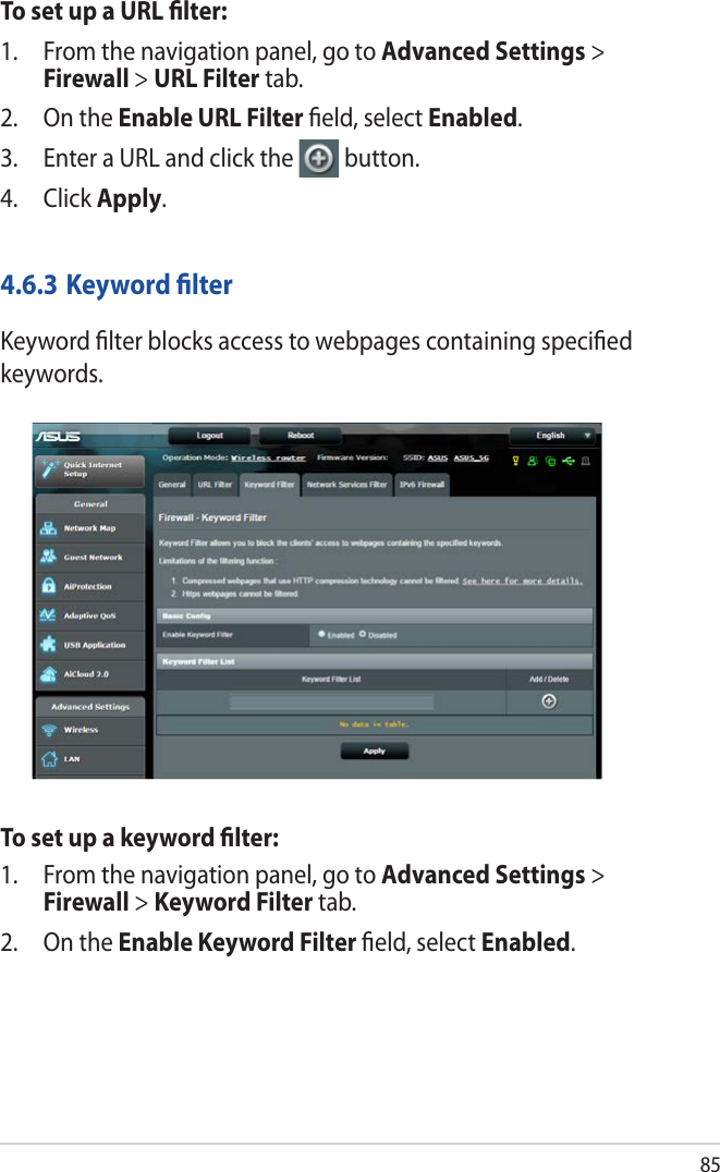 85To set up a URL ﬁlter:1.  From the navigation panel, go to Advanced Settings &gt; Firewall &gt; URL Filter tab.2.  On the Enable URL Filter ﬁeld, select Enabled.3.  Enter a URL and click the  button.4. Click Apply.4.6.3 Keyword ﬁlterKeyword ﬁlter blocks access to webpages containing speciﬁed keywords.To set up a keyword ﬁlter:1.  From the navigation panel, go to Advanced Settings &gt; Firewall &gt; Keyword Filter tab.2.  On the Enable Keyword Filter ﬁeld, select Enabled.