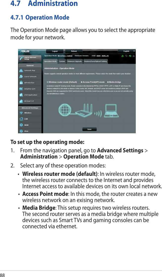 884.7 Administration4.7.1 Operation ModeThe Operation Mode page allows you to select the appropriate mode for your network.To set up the operating mode:1.  From the navigation panel, go to Advanced Settings &gt; Administration &gt; Operation Mode tab.2.  Select any of these operation modes:• Wireless router mode (default): In wireless router mode, the wireless router connects to the Internet and provides Internet access to available devices on its own local network.• Access Point mode: In this mode, the router creates a new wireless network on an exising network. • Media Bridge: This setup requires two wireless routers. The second router serves as a media bridge where multiple devices such as Smart TVs and gaming consoles can be connected via ethernet.
