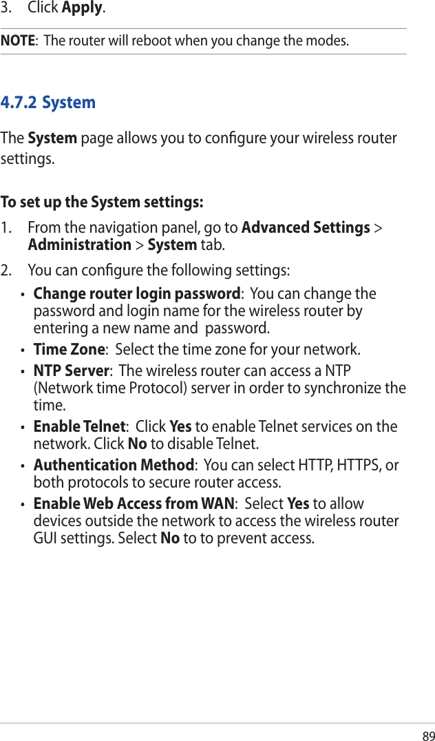 893. Click Apply.NOTE:  The router will reboot when you change the modes.4.7.2 SystemThe System page allows you to conﬁgure your wireless router settings.To set up the System settings:1.  From the navigation panel, go to Advanced Settings &gt; Administration &gt; System tab.2.  You can conﬁgure the following settings:• Change router login password:  You can change the password and login name for the wireless router by entering a new name and  password.• Time Zone:  Select the time zone for your network.• NTP Server:  The wireless router can access a NTP (Network time Protocol) server in order to synchronize the time.• Enable Telnet:  Click Yes to enable Telnet services on the network. Click No to disable Telnet.• Authentication Method:  You can select HTTP, HTTPS, or both protocols to secure router access.• Enable Web Access from WAN:  Select Yes  to allow devices outside the network to access the wireless router GUI settings. Select No to to prevent access.