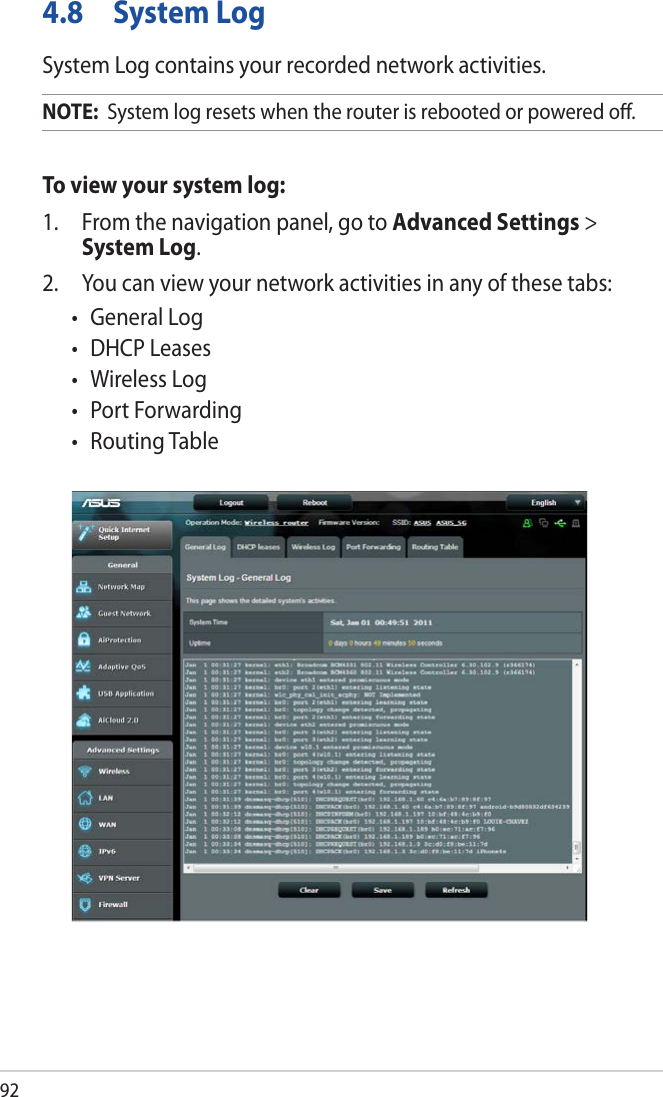924.8  System LogSystem Log contains your recorded network activities.NOTE:  System log resets when the router is rebooted or powered oﬀ.To view your system log:1.  From the navigation panel, go to Advanced Settings &gt; System Log.2.  You can view your network activities in any of these tabs:• GeneralLog• DHCPLeases• WirelessLog• PortForwarding• RoutingTable