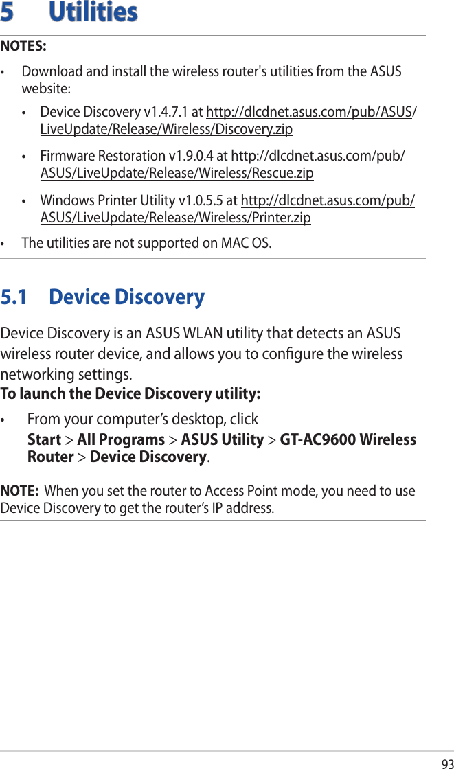 935 UtilitiesNOTES: • Downloadandinstallthewirelessrouter&apos;sutilitiesfromtheASUSwebsite:  • DeviceDiscoveryv1.4.7.1athttp://dlcdnet.asus.com/pub/ASUS/LiveUpdate/Release/Wireless/Discovery.zip • FirmwareRestorationv1.9.0.4athttp://dlcdnet.asus.com/pub/ASUS/LiveUpdate/Release/Wireless/Rescue.zip • WindowsPrinterUtilityv1.0.5.5athttp://dlcdnet.asus.com/pub/ASUS/LiveUpdate/Release/Wireless/Printer.zip• TheutilitiesarenotsupportedonMACOS.5.1  Device DiscoveryDevice Discovery is an ASUS WLAN utility that detects an ASUS wireless router device, and allows you to conﬁgure the wireless networking settings.To launch the Device Discovery utility:• Fromyourcomputer’sdesktop,click Start &gt; All Programs &gt; ASUS Utility &gt; GT-AC9600 Wireless Router &gt; Device Discovery.NOTE:  When you set the router to Access Point mode, you need to use Device Discovery to get the router’s IP address.