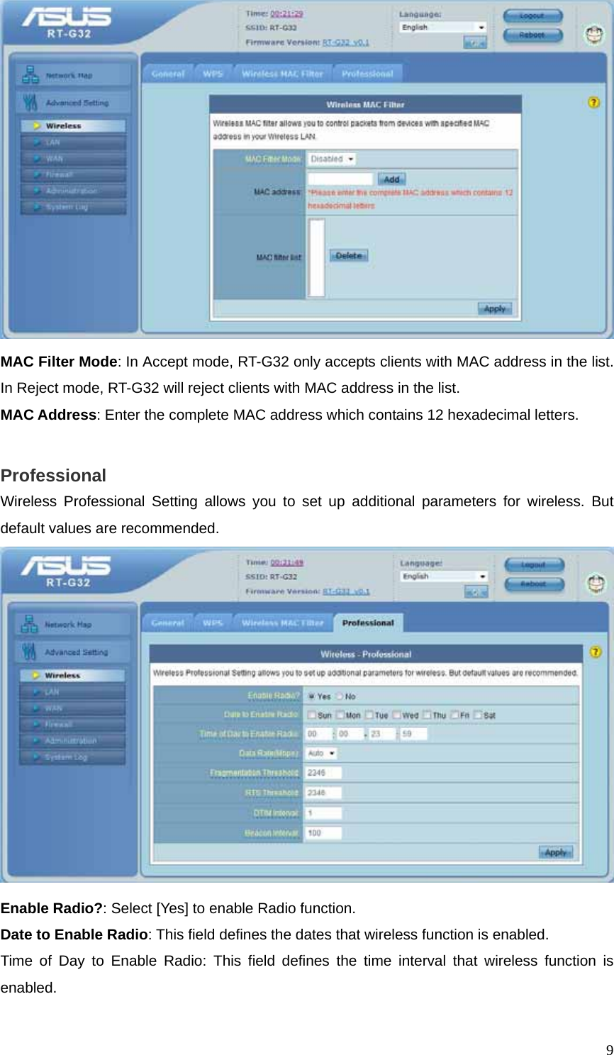  9 MAC Filter Mode: In Accept mode, RT-G32 only accepts clients with MAC address in the list. In Reject mode, RT-G32 will reject clients with MAC address in the list. MAC Address: Enter the complete MAC address which contains 12 hexadecimal letters.  Professional Wireless Professional Setting allows you to set up additional parameters for wireless. But default values are recommended.  Enable Radio?: Select [Yes] to enable Radio function. Date to Enable Radio: This field defines the dates that wireless function is enabled. Time of Day to Enable Radio: This field defines the time interval that wireless function is enabled. 
