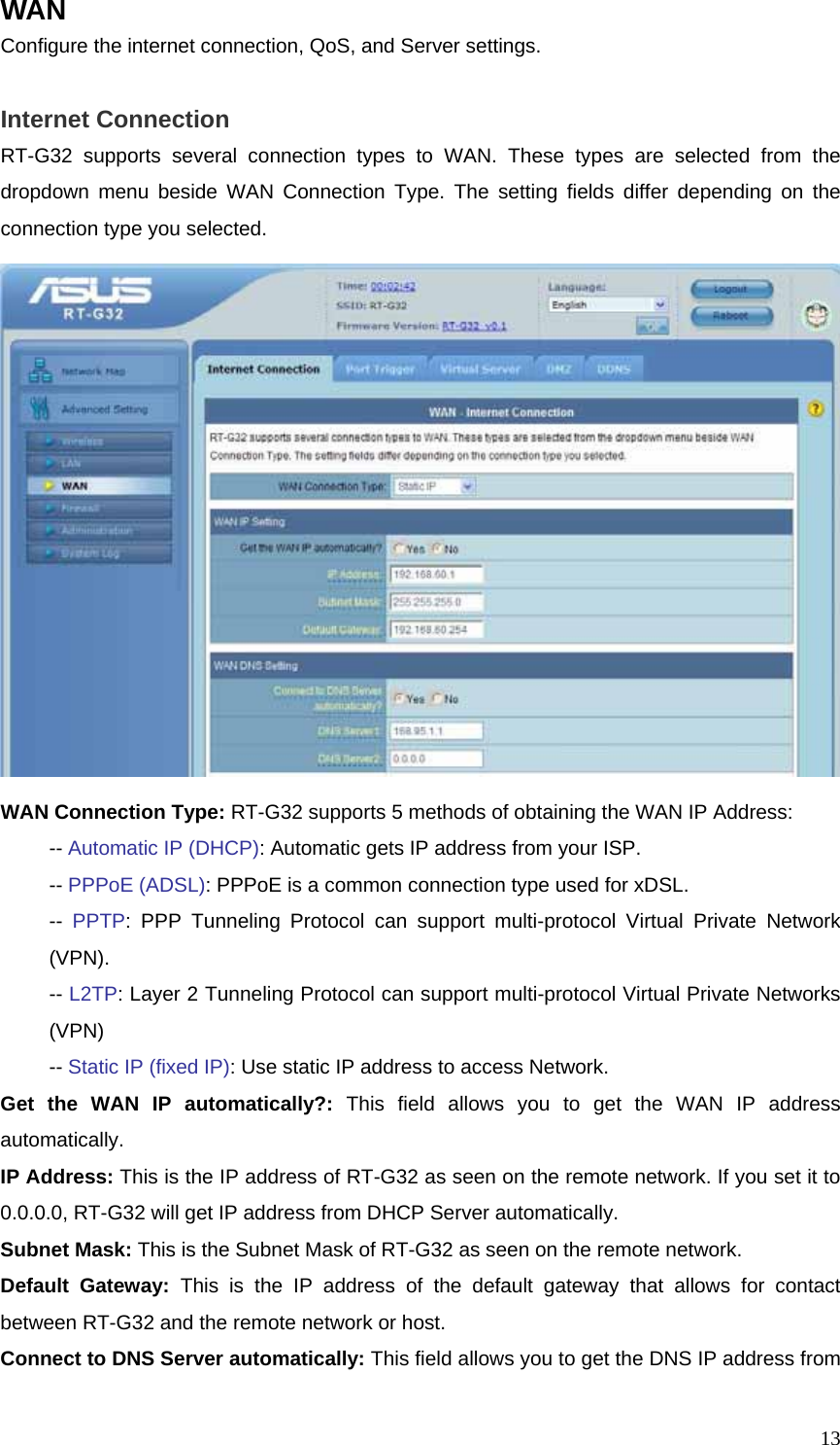  13WAN Configure the internet connection, QoS, and Server settings.  Internet Connection RT-G32 supports several connection types to WAN. These types are selected from the dropdown menu beside WAN Connection Type. The setting fields differ depending on the connection type you selected.  WAN Connection Type: RT-G32 supports 5 methods of obtaining the WAN IP Address:  -- Automatic IP (DHCP): Automatic gets IP address from your ISP.  -- PPPoE (ADSL): PPPoE is a common connection type used for xDSL.  -- PPTP: PPP Tunneling Protocol can support multi-protocol Virtual Private Network  (VPN).  -- L2TP: Layer 2 Tunneling Protocol can support multi-protocol Virtual Private Networks  (VPN)  -- Static IP (fixed IP): Use static IP address to access Network.   Get the WAN IP automatically?: This field allows you to get the WAN IP address automatically. IP Address: This is the IP address of RT-G32 as seen on the remote network. If you set it to 0.0.0.0, RT-G32 will get IP address from DHCP Server automatically. Subnet Mask: This is the Subnet Mask of RT-G32 as seen on the remote network. Default Gateway: This is the IP address of the default gateway that allows for contact between RT-G32 and the remote network or host. Connect to DNS Server automatically: This field allows you to get the DNS IP address from 