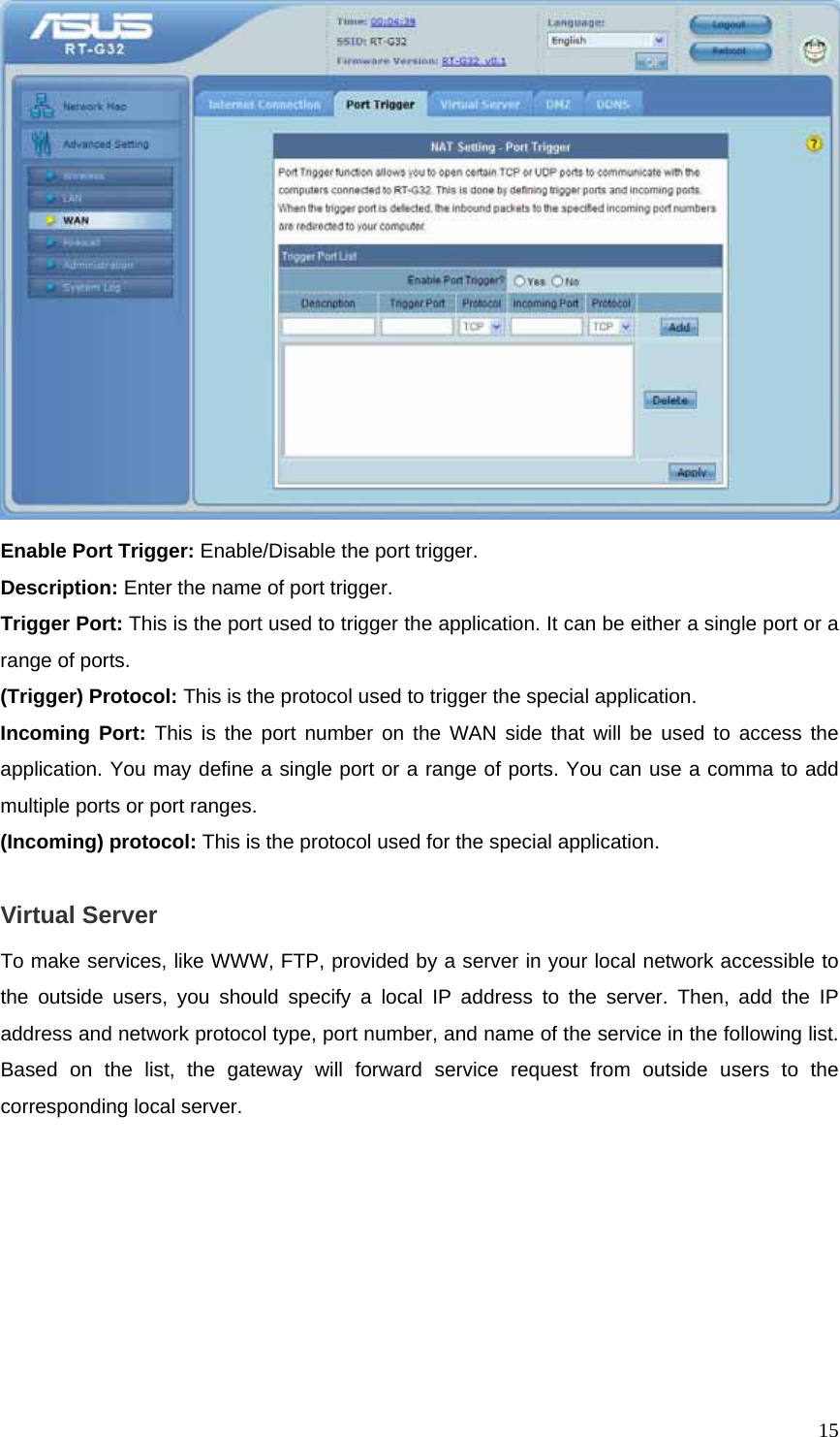  15 Enable Port Trigger: Enable/Disable the port trigger. Description: Enter the name of port trigger. Trigger Port: This is the port used to trigger the application. It can be either a single port or a range of ports. (Trigger) Protocol: This is the protocol used to trigger the special application. Incoming Port: This is the port number on the WAN side that will be used to access the application. You may define a single port or a range of ports. You can use a comma to add multiple ports or port ranges. (Incoming) protocol: This is the protocol used for the special application.  Virtual Server To make services, like WWW, FTP, provided by a server in your local network accessible to the outside users, you should specify a local IP address to the server. Then, add the IP address and network protocol type, port number, and name of the service in the following list. Based on the list, the gateway will forward service request from outside users to the corresponding local server.   