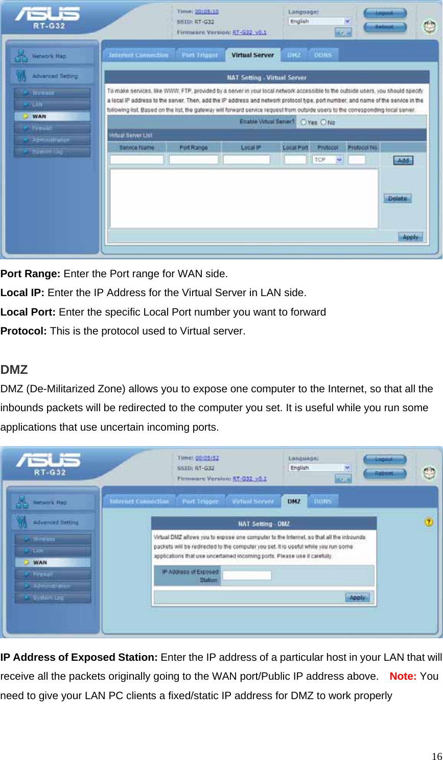  16 Port Range: Enter the Port range for WAN side. Local IP: Enter the IP Address for the Virtual Server in LAN side. Local Port: Enter the specific Local Port number you want to forward Protocol: This is the protocol used to Virtual server.  DMZ DMZ (De-Militarized Zone) allows you to expose one computer to the Internet, so that all the inbounds packets will be redirected to the computer you set. It is useful while you run some applications that use uncertain incoming ports.    IP Address of Exposed Station: Enter the IP address of a particular host in your LAN that will receive all the packets originally going to the WAN port/Public IP address above.    Note: You need to give your LAN PC clients a fixed/static IP address for DMZ to work properly  
