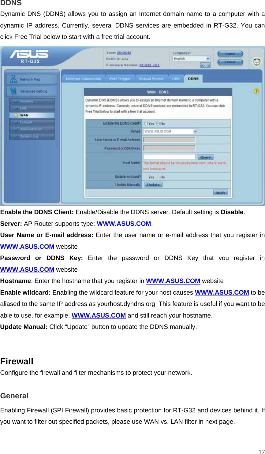  17DDNS Dynamic DNS (DDNS) allows you to assign an Internet domain name to a computer with a dynamic IP address. Currently, several DDNS services are embedded in RT-G32. You can click Free Trial below to start with a free trial account.  Enable the DDNS Client: Enable/Disable the DDNS server. Default setting is Disable. Server: AP Router supports type: WWW.ASUS.COM. User Name or E-mail address: Enter the user name or e-mail address that you register in WWW.ASUS.COM website Password or DDNS Key: Enter the password or DDNS Key that you register in WWW.ASUS.COM website Hostname: Enter the hostname that you register in WWW.ASUS.COM website Enable wildcard: Enabling the wildcard feature for your host causes WWW.ASUS.COM to be aliased to the same IP address as yourhost.dyndns.org. This feature is useful if you want to be able to use, for example, WWW.ASUS.COM and still reach your hostname. Update Manual: Click “Update” button to update the DDNS manually.   Firewall Configure the firewall and filter mechanisms to protect your network.  General Enabling Firewall (SPI Firewall) provides basic protection for RT-G32 and devices behind it. If you want to filter out specified packets, please use WAN vs. LAN filter in next page. 