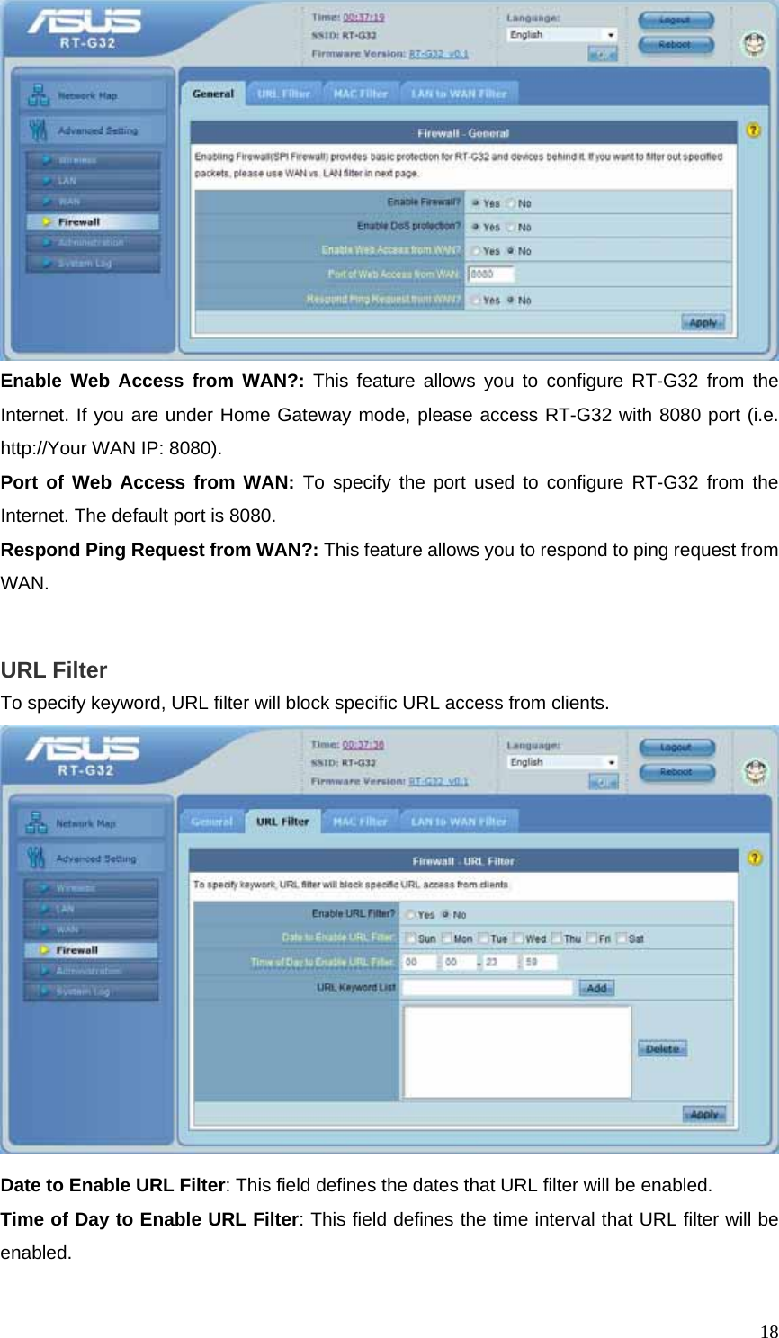  18 Enable Web Access from WAN?: This feature allows you to configure RT-G32 from the Internet. If you are under Home Gateway mode, please access RT-G32 with 8080 port (i.e. http://Your WAN IP: 8080). Port of Web Access from WAN: To specify the port used to configure RT-G32 from the Internet. The default port is 8080. Respond Ping Request from WAN?: This feature allows you to respond to ping request from WAN.  URL Filter   To specify keyword, URL filter will block specific URL access from clients.  Date to Enable URL Filter: This field defines the dates that URL filter will be enabled. Time of Day to Enable URL Filter: This field defines the time interval that URL filter will be enabled. 