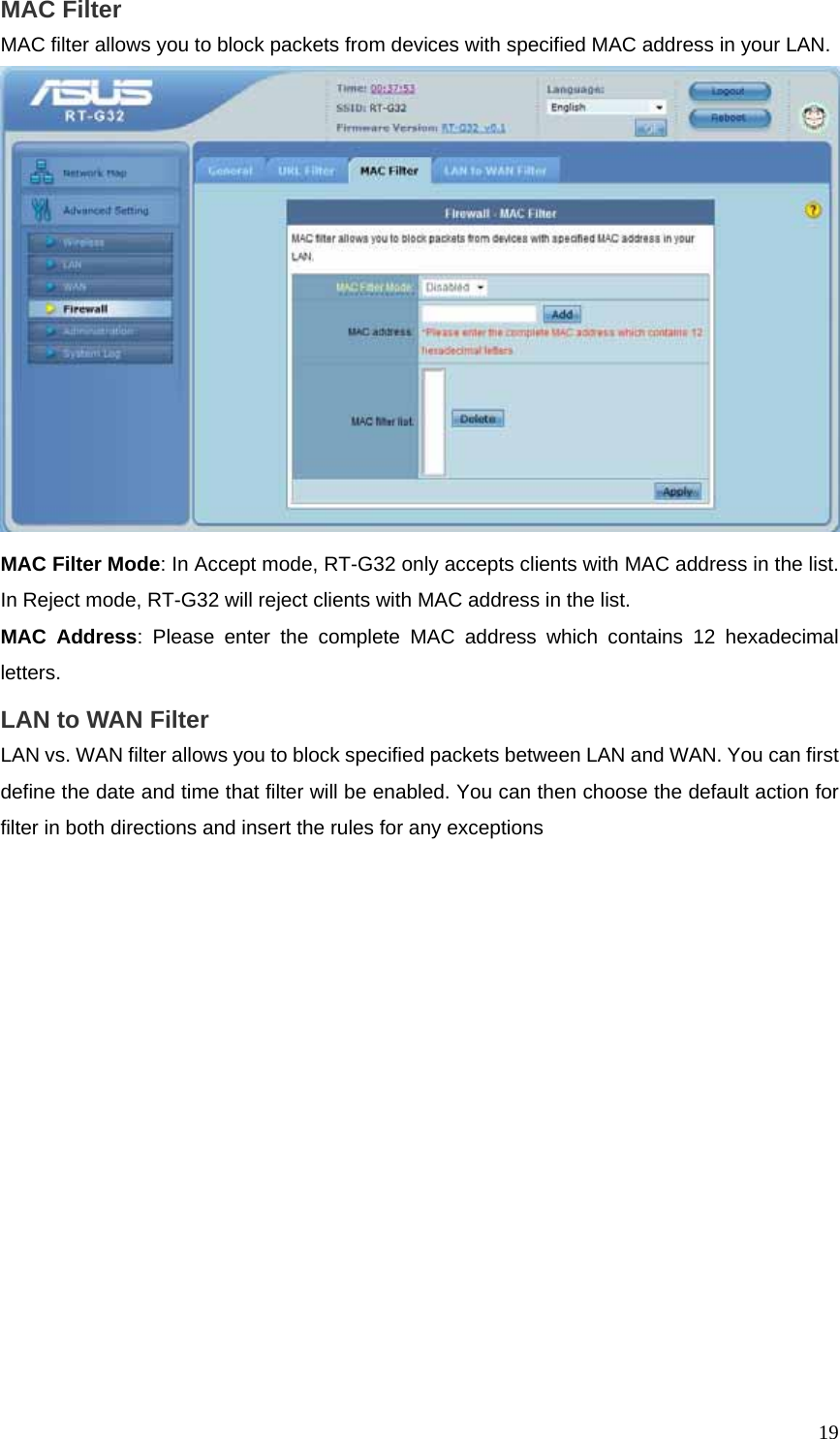  19MAC Filter   MAC filter allows you to block packets from devices with specified MAC address in your LAN.  MAC Filter Mode: In Accept mode, RT-G32 only accepts clients with MAC address in the list. In Reject mode, RT-G32 will reject clients with MAC address in the list. MAC Address: Please enter the complete MAC address which contains 12 hexadecimal letters.  LAN to WAN Filter LAN vs. WAN filter allows you to block specified packets between LAN and WAN. You can first define the date and time that filter will be enabled. You can then choose the default action for filter in both directions and insert the rules for any exceptions 