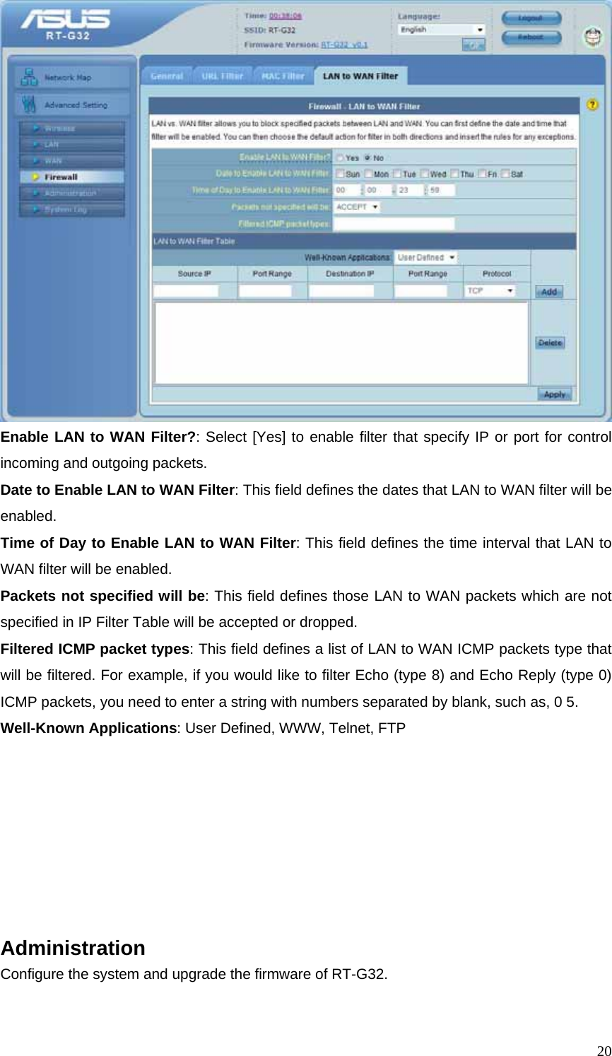  20 Enable LAN to WAN Filter?: Select [Yes] to enable filter that specify IP or port for control incoming and outgoing packets. Date to Enable LAN to WAN Filter: This field defines the dates that LAN to WAN filter will be enabled. Time of Day to Enable LAN to WAN Filter: This field defines the time interval that LAN to WAN filter will be enabled. Packets not specified will be: This field defines those LAN to WAN packets which are not specified in IP Filter Table will be accepted or dropped. Filtered ICMP packet types: This field defines a list of LAN to WAN ICMP packets type that will be filtered. For example, if you would like to filter Echo (type 8) and Echo Reply (type 0) ICMP packets, you need to enter a string with numbers separated by blank, such as, 0 5. Well-Known Applications: User Defined, WWW, Telnet, FTP        Administration Configure the system and upgrade the firmware of RT-G32.  