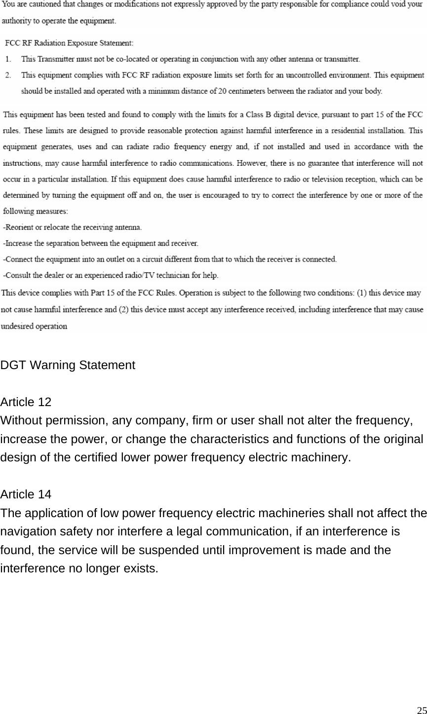  25     DGT Warning Statement  Article 12 Without permission, any company, firm or user shall not alter the frequency, increase the power, or change the characteristics and functions of the original design of the certified lower power frequency electric machinery.  Article 14 The application of low power frequency electric machineries shall not affect the navigation safety nor interfere a legal communication, if an interference is found, the service will be suspended until improvement is made and the interference no longer exists.  