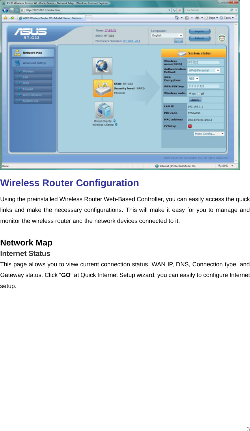  3 Wireless Router Configuration Using the preinstalled Wireless Router Web-Based Controller, you can easily access the quick links and make the necessary configurations. This will make it easy for you to manage and monitor the wireless router and the network devices connected to it.  Network Map Internet Status This page allows you to view current connection status, WAN IP, DNS, Connection type, and Gateway status. Click “GO” at Quick Internet Setup wizard, you can easily to configure Internet setup.  