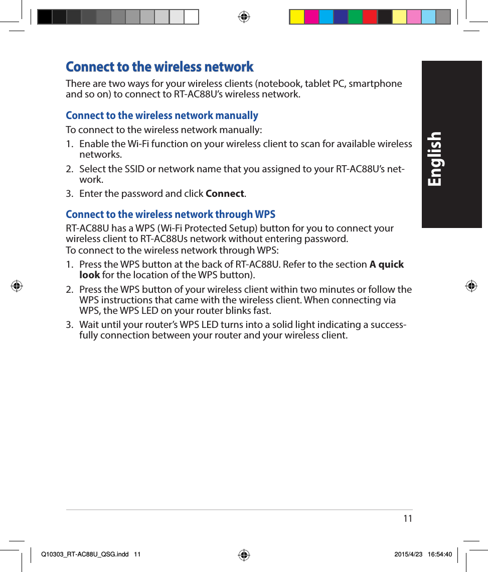 11EnglishConnect to the wireless networkTherearetwowaysforyourwirelessclients(notebook,tabletPC,smartphoneandsoon)toconnecttoRT-AC88U’swirelessnetwork.Connect to the wireless network manuallyToconnecttothewirelessnetworkmanually:1. EnabletheWi-Fifunctiononyourwirelessclienttoscanforavailablewirelessnetworks.2. SelecttheSSIDornetworknamethatyouassignedtoyourRT-AC88U’snet-work.3. EnterthepasswordandclickConnect.Connect to the wireless network through WPSRT-AC88UhasaWPS(Wi-FiProtectedSetup)buttonforyoutoconnectyourwirelessclienttoRT-AC88Usnetworkwithoutenteringpassword.ToconnecttothewirelessnetworkthroughWPS:1. PresstheWPSbuttonatthebackofRT-AC88U.RefertothesectionA quick look forthelocationoftheWPSbutton).2. PresstheWPSbuttonofyourwirelessclientwithintwominutesorfollowtheWPSinstructionsthatcamewiththewirelessclient.WhenconnectingviaWPS,theWPSLEDonyourrouterblinksfast.3. Waituntilyourrouter’sWPSLEDturnsintoasolidlightindicatingasuccess-fullyconnectionbetweenyourrouterandyourwirelessclient.Q10303_RT-AC88U_QSG.indd   11 2015/4/23   16:54:40