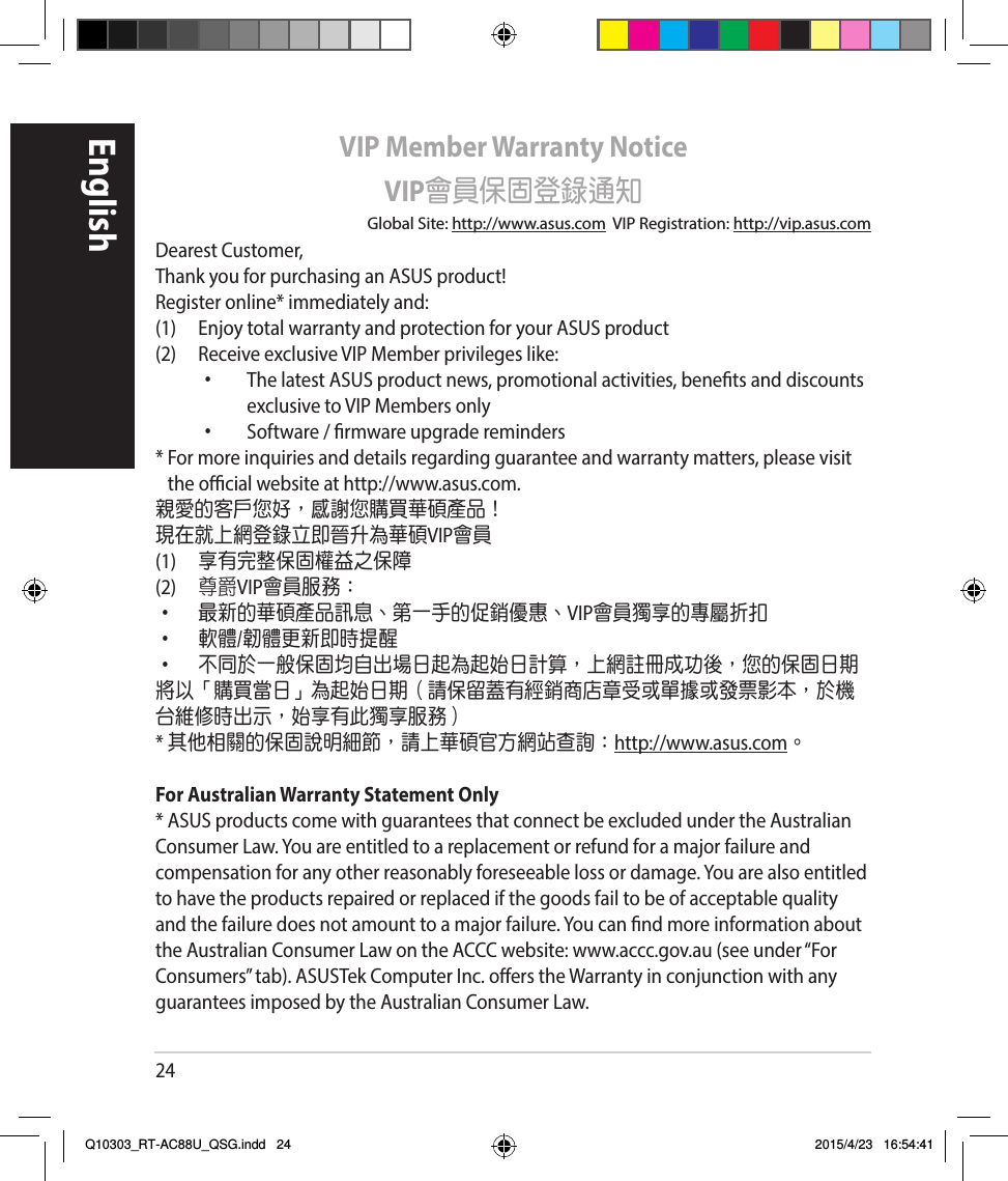 24EnglishVIP Member Warranty NoticeVIP會員保固登錄通知Global Site: http://www.asus.comVIPRegistration:http://vip.asus.comDearestCustomer,ThankyouforpurchasinganASUSproduct!Registeronline*immediatelyand:(1) EnjoytotalwarrantyandprotectionforyourASUSproduct(2) ReceiveexclusiveVIPMemberprivilegeslike:• ThelatestASUSproductnews,promotionalactivities,benetsanddiscountsexclusivetoVIPMembersonly• Software/rmwareupgradereminders*Formoreinquiriesanddetailsregardingguaranteeandwarrantymatters,pleasevisittheocialwebsiteathttp://www.asus.com.親愛的客戶您好，感謝您購買華碩產品！現在就上網登錄立即晉升為華碩VIP會員(1)  享有完整保固權益之保障(2)  尊爵VIP會員服務：• 最新的華碩產品訊息、第一手的促銷優惠、VIP會員獨享的專屬折扣• 軟體/韌體更新即時提醒• 不同於一般保固均自出場日起為起始日計算，上網註冊成功後，您的保固日期將以「購買當日」為起始日期（請保留蓋有經銷商店章受或單據或發票影本，於機台維修時出示，始享有此獨享服務）* 其他相關的保固說明細節，請上華碩官方網站查詢：http://www.asus.com。For Australian Warranty Statement Only*ASUSproductscomewithguaranteesthatconnectbeexcludedundertheAustralianConsumerLaw.Youareentitledtoareplacementorrefundforamajorfailureandcompensationforanyotherreasonablyforeseeablelossordamage.Youarealsoentitledtohavetheproductsrepairedorreplacedifthegoodsfailtobeofacceptablequalityandthefailuredoesnotamounttoamajorfailure.YoucanndmoreinformationabouttheAustralianConsumerLawontheACCCwebsite:www.accc.gov.au(seeunder“ForConsumers”tab).ASUSTekComputerInc.oerstheWarrantyinconjunctionwithanyguaranteesimposedbytheAustralianConsumerLaw.Q10303_RT-AC88U_QSG.indd   24 2015/4/23   16:54:41