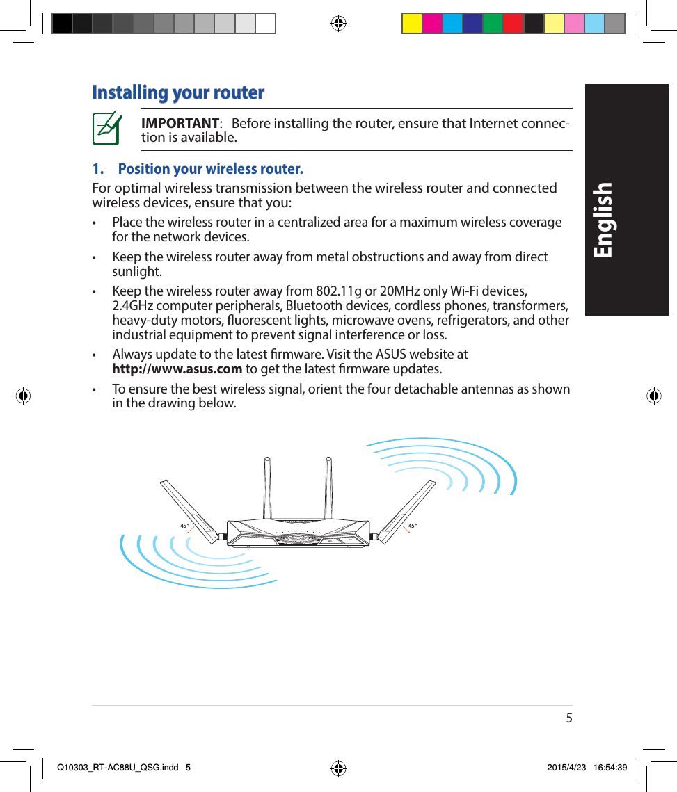 5EnglishInstalling your routerIMPORTANT:Beforeinstallingtherouter,ensurethatInternetconnec-tionisavailable.1.  Position your wireless router.Foroptimalwirelesstransmissionbetweenthewirelessrouterandconnectedwirelessdevices,ensurethatyou:• Placethewirelessrouterinacentralizedareaforamaximumwirelesscoverageforthenetworkdevices.• Keepthewirelessrouterawayfrommetalobstructionsandawayfromdirectsunlight.• Keepthewirelessrouterawayfrom802.11gor20MHzonlyWi-Fidevices,2.4GHzcomputerperipherals,Bluetoothdevices,cordlessphones,transformers,heavy-dutymotors,uorescentlights,microwaveovens,refrigerators,andotherindustrialequipmenttopreventsignalinterferenceorloss.• Alwaysupdatetothelatestrmware.VisittheASUSwebsiteat http://www.asus.comtogetthelatestrmwareupdates.• Toensurethebestwirelesssignal,orientthefourdetachableantennasasshowninthedrawingbelow.45°45°WiFiWPSQ10303_RT-AC88U_QSG.indd   5 2015/4/23   16:54:39
