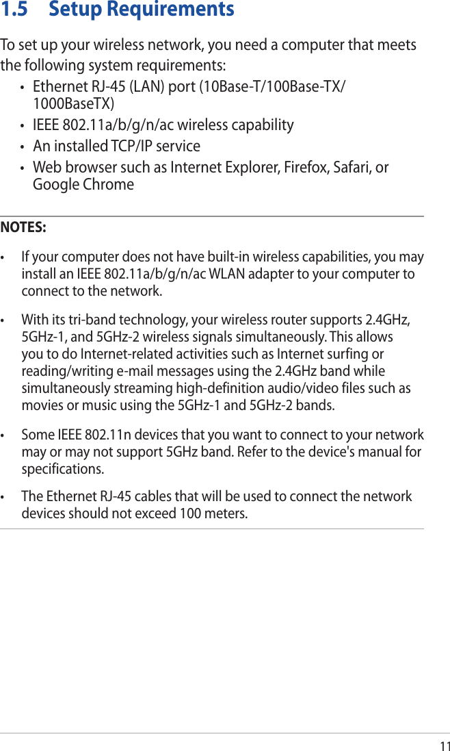 111.5  Setup RequirementsTo set up your wireless network, you need a computer that meets the following system requirements:• EthernetRJ-45(LAN)port(10Base-T/100Base-TX/1000BaseTX)• IEEE802.11a/b/g/n/acwirelesscapability• AninstalledTCP/IPservice• WebbrowsersuchasInternetExplorer,Firefox,Safari,orGoogle ChromeNOTES: • Ifyourcomputerdoesnothavebuilt-inwirelesscapabilities,youmayinstall an IEEE 802.11a/b/g/n/ac WLAN adapter to your computer to connect to the network.• Withitstri-bandtechnology,yourwirelessroutersupports2.4GHz,5GHz-1, and 5GHz-2 wireless signals simultaneously. This allows you to do Internet-related activities such as Internet surfing or reading/writing e-mail messages using the 2.4GHz band while simultaneously streaming high-definition audio/video files such as movies or music using the 5GHz-1 and 5GHz-2 bands.• SomeIEEE802.11ndevicesthatyouwanttoconnecttoyournetworkmay or may not support 5GHz band. Refer to the device&apos;s manual for specifications.• TheEthernetRJ-45cablesthatwillbeusedtoconnectthenetworkdevices should not exceed 100 meters.
