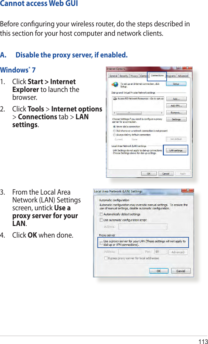 113Cannot access Web GUIA.  Disable the proxy server, if enabled.Windows® 71.   Click  Start &gt; Internet Explorer to launch the browser.2. Click Tools &gt; Internet options &gt; Connections tab &gt; LAN settings.Before conﬁguring your wireless router, do the steps described in this section for your host computer and network clients.3.   From the Local Area Network (LAN) Settings screen, untick Use a proxy server for your LAN.4. Click OK when done.