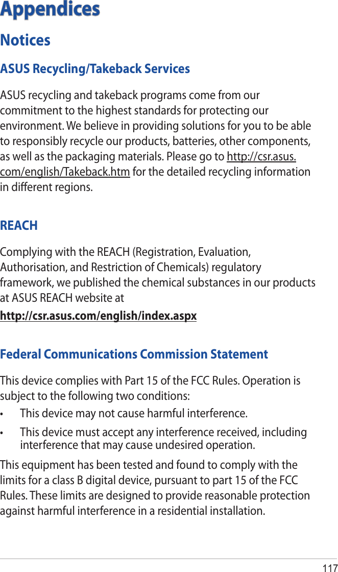 117AppendicesNoticesASUS Recycling/Takeback ServicesASUS recycling and takeback programs come from our commitment to the highest standards for protecting our environment. We believe in providing solutions for you to be able to responsibly recycle our products, batteries, other components, as well as the packaging materials. Please go to http://csr.asus.com/english/Takeback.htm for the detailed recycling information in diﬀerent regions.REACHComplying with the REACH (Registration, Evaluation, Authorisation, and Restriction of Chemicals) regulatory framework, we published the chemical substances in our products at ASUS REACH website athttp://csr.asus.com/english/index.aspxFederal Communications Commission StatementThis device complies with Part 15 of the FCC Rules. Operation is subject to the following two conditions: • Thisdevicemaynotcauseharmfulinterference.• Thisdevicemustacceptanyinterferencereceived,includinginterference that may cause undesired operation.This equipment has been tested and found to comply with the limits for a class B digital device, pursuant to part 15 of the FCC Rules. These limits are designed to provide reasonable protection against harmful interference in a residential installation.