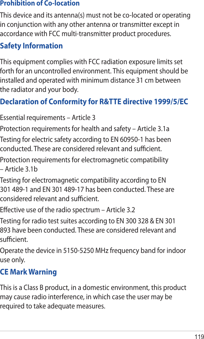 119Prohibition of Co-locationThis device and its antenna(s) must not be co-located or operating in conjunction with any other antenna or transmitter except in accordance with FCC multi-transmitter product procedures.Safety InformationThis equipment complies with FCC radiation exposure limits set forth for an uncontrolled environment. This equipment should be installed and operated with minimum distance 31 cm between the radiator and your body.Declaration of Conformity for R&amp;TTE directive 1999/5/ECEssential requirements – Article 3Protection requirements for health and safety – Article 3.1aTesting for electric safety according to EN 60950-1 has been conducted. These are considered relevant and suﬃcient.Protection requirements for electromagnetic compatibility – Article 3.1bTesting for electromagnetic compatibility according to EN 301 489-1 and EN 301 489-17 has been conducted. These are considered relevant and suﬃcient.Eﬀective use of the radio spectrum – Article 3.2Testing for radio test suites according to EN 300 328 &amp; EN 301 893 have been conducted. These are considered relevant and suﬃcient.Operate the device in 5150-5250 MHz frequency band for indoor use only. CE Mark WarningThis is a Class B product, in a domestic environment, this product may cause radio interference, in which case the user may be required to take adequate measures.