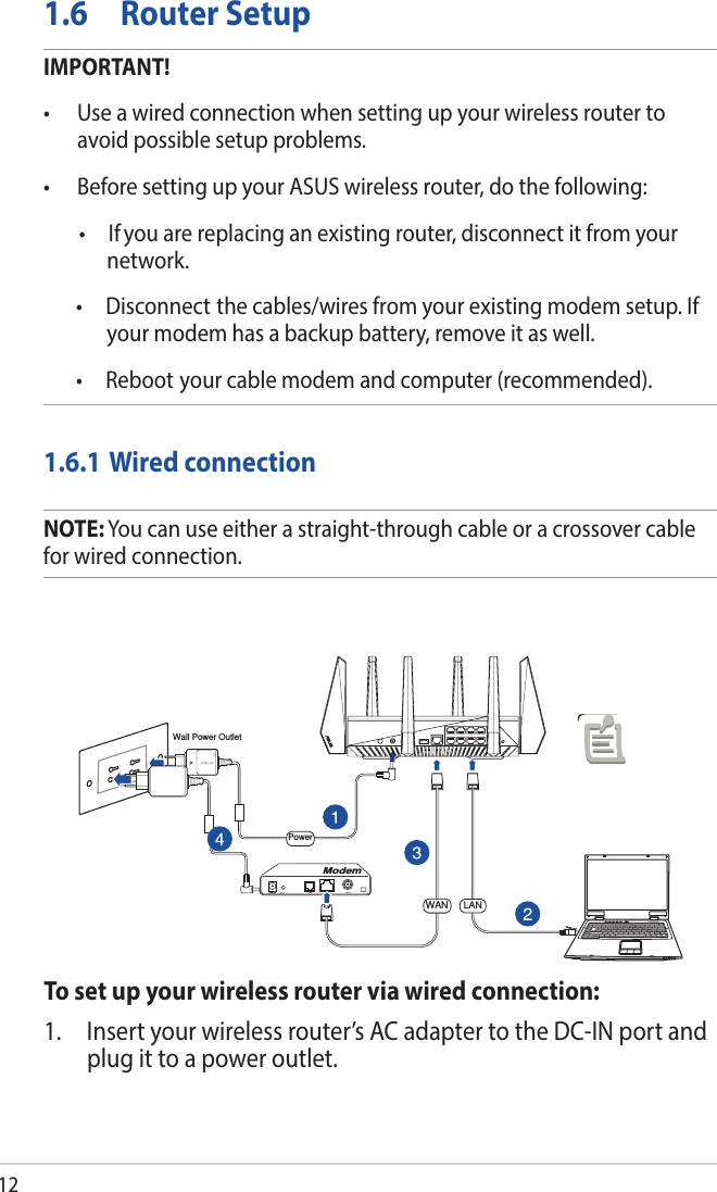 121.6  Router SetupIMPORTANT!•  Use a wired connection when setting up your wireless router to avoid possible setup problems.•  Before setting up your ASUS wireless router, do the following:  •  If you are replacing an existing router, disconnect it from your network.  •  Disconnect the cables/wires from your existing modem setup. If your modem has a backup battery, remove it as well.   •  Reboot your cable modem and computer (recommended).1.6.1 Wired connectionNOTE: You can use either a straight-through cable or a crossover cable for wired connection.To set up your wireless router via wired connection:1.  Insert your wireless router’s AC adapter to the DC-IN port and plug it to a power outlet.ComputerWall Power OutletModemPowerWAN LAN