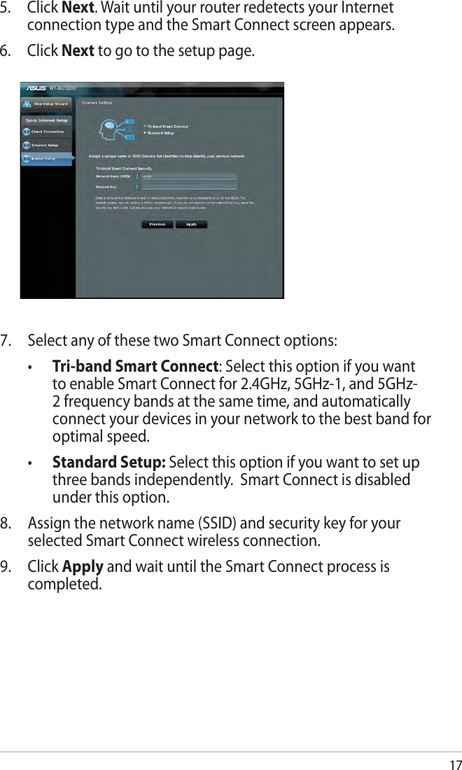 175. Click Next. Wait until your router redetects your Internet connection type and the Smart Connect screen appears.6. Click Next to go to the setup page.7.  Select any of these two Smart Connect options: • Tri-band Smart Connect: Select this option if you want to enable Smart Connect for 2.4GHz, 5GHz-1, and 5GHz-2 frequency bands at the same time, and automatically connect your devices in your network to the best band for optimal speed. • Standard Setup: Select this option if you want to set up three bands independently.  Smart Connect is disabled under this option.8.  Assign the network name (SSID) and security key for your selected Smart Connect wireless connection.9. Click Apply and wait until the Smart Connect process is completed.