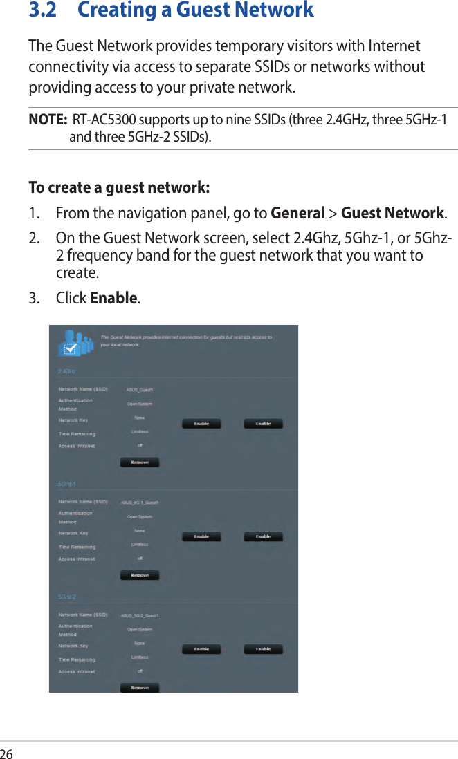 263.2  Creating a Guest NetworkThe Guest Network provides temporary visitors with Internet connectivity via access to separate SSIDs or networks without providing access to your private network.NOTE:  RT-AC5300 supports up to nine SSIDs (three 2.4GHz, three 5GHz-1 and three 5GHz-2 SSIDs).To create a guest network:1.  From the navigation panel, go to General &gt; Guest Network.2.  On the Guest Network screen, select 2.4Ghz, 5Ghz-1, or 5Ghz-2 frequency band for the guest network that you want to create. 3.  Click Enable.