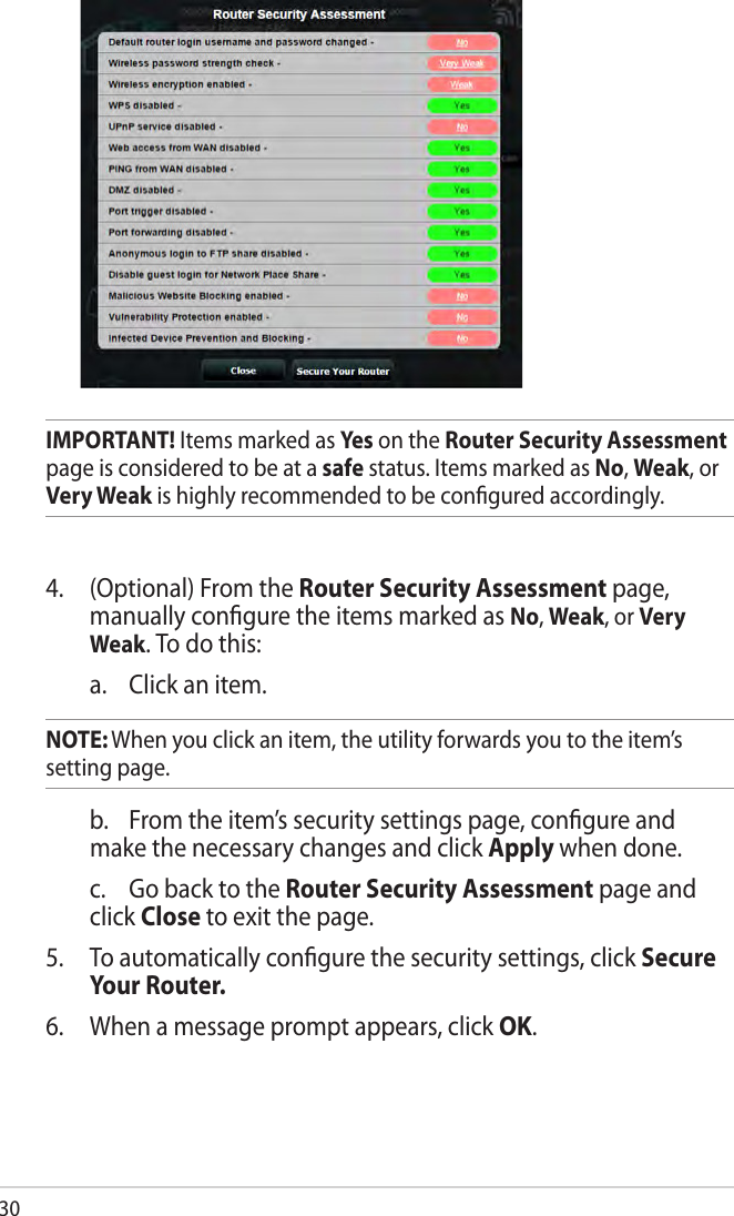30IMPORTANT! Items marked as Ye s on the Router Security Assessment page is considered to be at a safe status. Items marked as No, Weak, or Very Weak is highly recommended to be conﬁgured accordingly. 4.   (Optional) From the Router Security Assessment page, manually conﬁgure the items marked as No, Weak, or Very Weak. To do this:   a.  Click an item. NOTE: When you click an item, the utility forwards you to the item’s  setting page.    b.  From the item’s security settings page, conﬁgure and make the necessary changes and click Apply when done.  c.  Go back to the Router Security Assessment page and click Close to exit the page.5.  To automatically conﬁgure the security settings, click Secure Your Router.6.  When a message prompt appears, click OK.