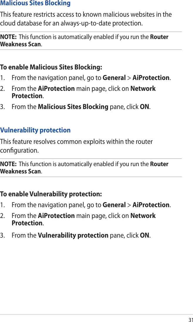 31Malicious Sites BlockingThis feature restricts access to known malicious websites in the cloud database for an always-up-to-date protection.NOTE:  This function is automatically enabled if you run the Router Weakness Scan. To enable Malicious Sites Blocking:1.  From the navigation panel, go to General &gt; AiProtection. 2.  From the AiProtection main page, click on Network Protection.3.  From the Malicious Sites Blocking pane, click ON.Vulnerability protectionThis feature resolves common exploits within the router conﬁguration.NOTE:  This function is automatically enabled if you run the Router Weakness Scan. To enable Vulnerability protection:1.  From the navigation panel, go to General &gt; AiProtection. 2.  From the AiProtection main page, click on Network Protection.3.  From the Vulnerability protection pane, click ON. 