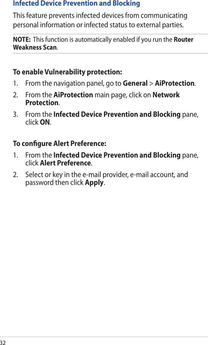32Infected Device Prevention and BlockingThis feature prevents infected devices from communicating personal information or infected status to external parties.NOTE:  This function is automatically enabled if you run the Router Weakness Scan. To enable Vulnerability protection:1.  From the navigation panel, go to General &gt; AiProtection. 2.  From the AiProtection main page, click on Network Protection.3.  From the Infected Device Prevention and Blocking pane, click ON.To conﬁgure Alert Preference:1.  From the Infected Device Prevention and Blocking pane, click Alert Preference.2.  Select or key in the e-mail provider, e-mail account, and password then click Apply.