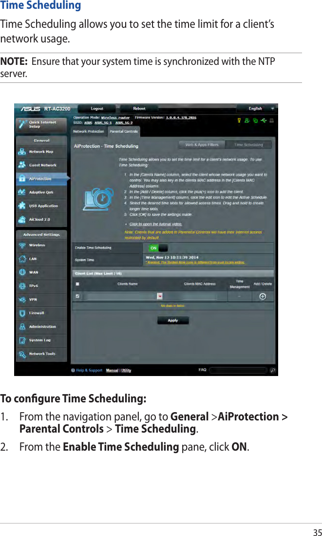35Time SchedulingTime Scheduling allows you to set the time limit for a client’s network usage.NOTE:  Ensure that your system time is synchronized with the NTP server.To conﬁgure Time Scheduling:1.  From the navigation panel, go to General &gt;AiProtection &gt; Parental Controls &gt; Time Scheduling.2.  From the Enable Time Scheduling pane, click ON. 
