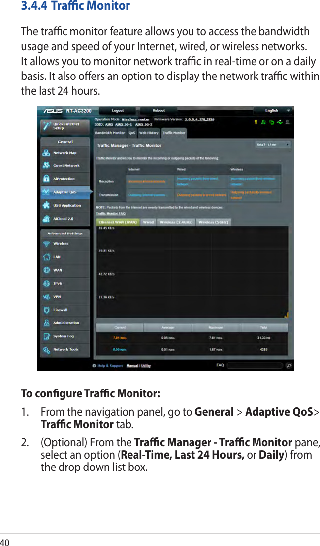 403.4.4 Traﬃc MonitorThe traﬃc monitor feature allows you to access the bandwidth usage and speed of your Internet, wired, or wireless networks. It allows you to monitor network traﬃc in real-time or on a daily basis. It also oﬀers an option to display the network traﬃc within the last 24 hours.To conﬁgure Traﬃc Monitor:1.  From the navigation panel, go to General &gt; Adaptive QoS&gt; Traﬃc Monitor tab.2.  (Optional) From the Traﬃc Manager - Traﬃc Monitor pane, select an option (Real-Time, Last 24 Hours, or Daily) from the drop down list box. 