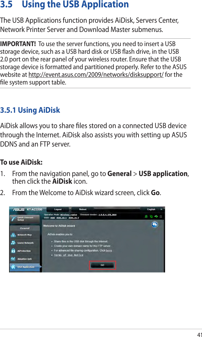 413.5  Using the USB ApplicationThe USB Applications function provides AiDisk, Servers Center, Network Printer Server and Download Master submenus.IMPORTANT!  To use the server functions, you need to insert a USB storage device, such as a USB hard disk or USB ﬂash drive, in the USB 2.0 port on the rear panel of your wireless router. Ensure that the USB storage device is formatted and partitioned properly. Refer to the ASUS website at http://event.asus.com/2009/networks/disksupport/ for the ﬁle system support table.3.5.1 Using AiDiskAiDisk allows you to share ﬁles stored on a connected USB device through the Internet. AiDisk also assists you with setting up ASUS DDNS and an FTP server. To use AiDisk:1.  From the navigation panel, go to General &gt; USB application, then click the AiDisk icon.2.  From the Welcome to AiDisk wizard screen, click Go.