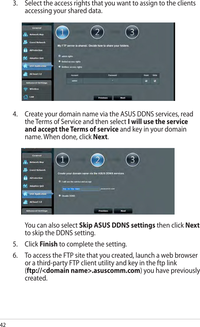 424.  Create your domain name via the ASUS DDNS services, read the Terms of Service and then select I will use the service and accept the Terms of service and key in your domain name. When done, click Next.  You can also select Skip ASUS DDNS settings then click Next to skip the DDNS setting.5. Click Finish to complete the setting.6.  To access the FTP site that you created, launch a web browser or a third-party FTP client utility and key in the ftp link  (ftp://&lt;domain name&gt;.asuscomm.com) you have previously created.3.  Select the access rights that you want to assign to the clients accessing your shared data.