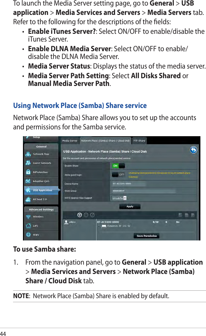 44To launch the Media Server setting page, go to General &gt; USB application &gt; Media Services and Servers &gt; Media Servers tab. Refer to the following for the descriptions of the ﬁelds:• Enable iTunes Server?: Select ON/OFF to enable/disable the iTunes Server.• Enable DLNA Media Server: Select ON/OFF to enable/ disable the DLNA Media Server.• Media Server Status: Displays the status of the media server. • Media Server Path Setting: Select All Disks Shared or Manual Media Server Path.Using Network Place (Samba) Share serviceNetwork Place (Samba) Share allows you to set up the accounts and permissions for the Samba service.To use Samba share:1.  From the navigation panel, go to General &gt; USB application &gt; Media Services and Servers &gt; Network Place (Samba) Share / Cloud Disk tab. NOTE:  Network Place (Samba) Share is enabled by default.