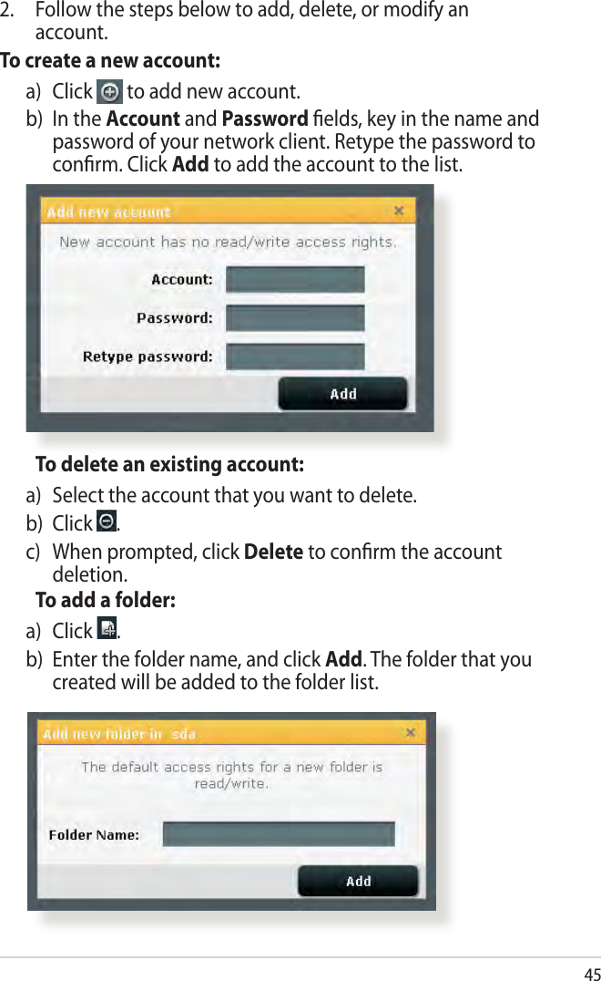 45  To delete an existing account:a)   Select the account that you want to delete.b) Click  .c)    When prompted, click Delete to conﬁrm the account deletion.  To add a folder:a)   Click  .b)   Enter the folder name, and click Add. The folder that you created will be added to the folder list.2.  Follow the steps below to add, delete, or modify an account. To create a new account:a)   Click   to add new account.b)   In  the  Account and Password ﬁelds, key in the name and password of your network client. Retype the password to conﬁrm. Click Add to add the account to the list.